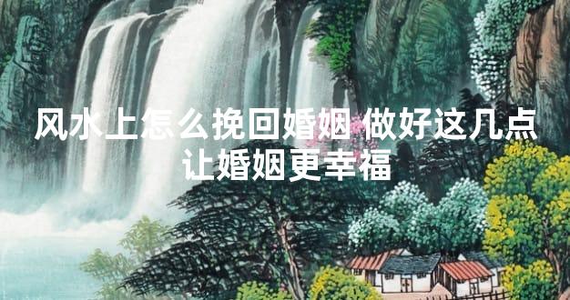 风水上怎么挽回婚姻 做好这几点让婚姻更幸福